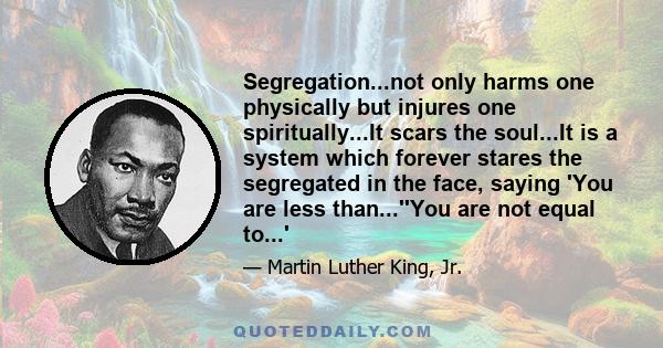 Segregation...not only harms one physically but injures one spiritually...It scars the soul...It is a system which forever stares the segregated in the face, saying 'You are less than...''You are not equal to...'