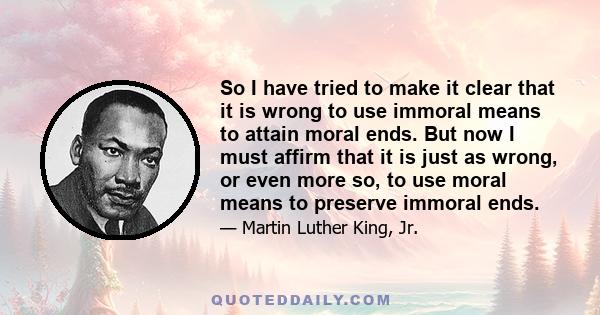 So I have tried to make it clear that it is wrong to use immoral means to attain moral ends. But now I must affirm that it is just as wrong, or even more so, to use moral means to preserve immoral ends.