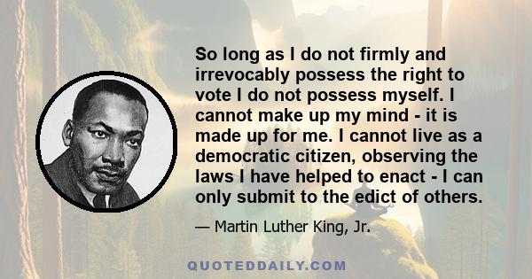 So long as I do not firmly and irrevocably possess the right to vote I do not possess myself. I cannot make up my mind - it is made up for me. I cannot live as a democratic citizen, observing the laws I have helped to