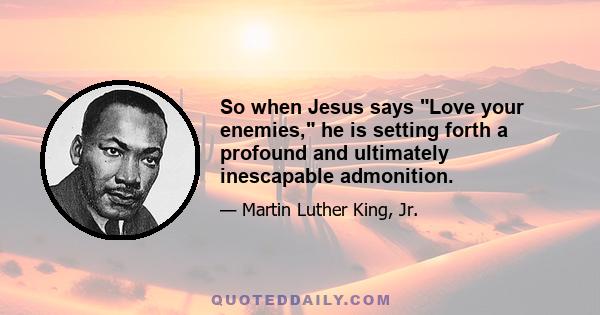 So when Jesus says Love your enemies, he is setting forth a profound and ultimately inescapable admonition.