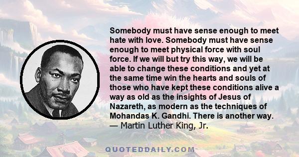 Somebody must have sense enough to meet hate with love. Somebody must have sense enough to meet physical force with soul force. If we will but try this way, we will be able to change these conditions and yet at the same 