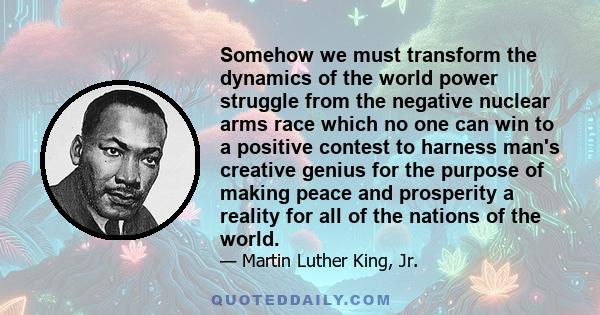 Somehow we must transform the dynamics of the world power struggle from the negative nuclear arms race which no one can win to a positive contest to harness man's creative genius for the purpose of making peace and