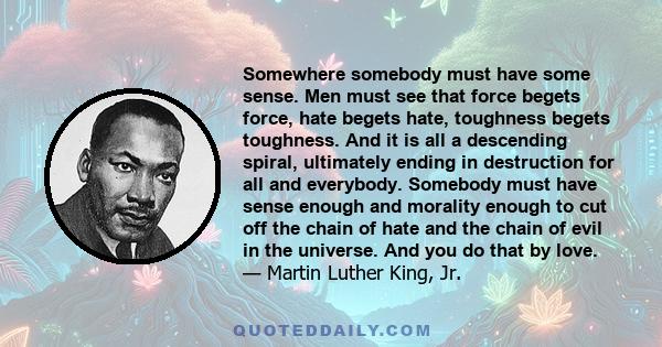 Somewhere somebody must have some sense. Men must see that force begets force, hate begets hate, toughness begets toughness. And it is all a descending spiral, ultimately ending in destruction for all and everybody.