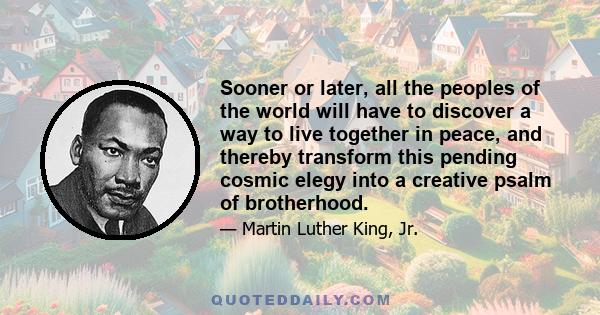 Sooner or later, all the peoples of the world will have to discover a way to live together in peace, and thereby transform this pending cosmic elegy into a creative psalm of brotherhood.