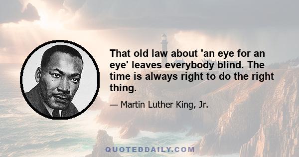 That old law about 'an eye for an eye' leaves everybody blind. The time is always right to do the right thing.