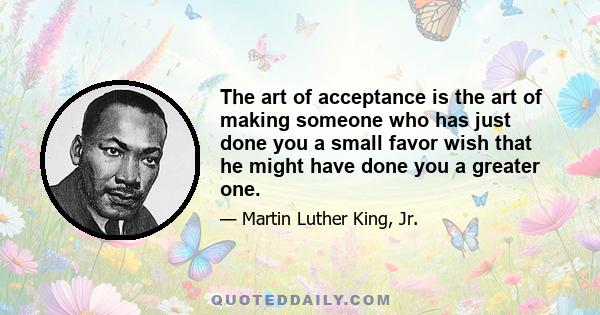 The art of acceptance is the art of making someone who has just done you a small favor wish that he might have done you a greater one.