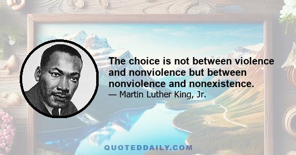 The choice is not between violence and nonviolence but between nonviolence and nonexistence.