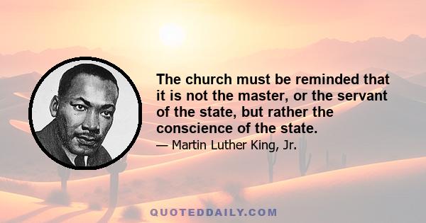 The church must be reminded that it is not the master or the servant of the state, but rather the conscience of the state. It must be the guide and the critic of the state, and never its tool. If the church does not