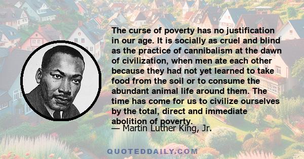 The curse of poverty has no justification in our age. It is socially as cruel and blind as the practice of cannibalism at the dawn of civilization, when men ate each other because they had not yet learned to take food