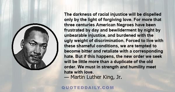 The darkness of racial injustice will be dispelled only by the light of forgiving love. For more that three centuries American Negroes have been frustrated by day and bewilderment by night by unbearable injustice, and