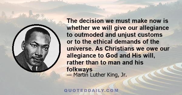 The decision we must make now is whether we will give our allegiance to outmoded and unjust customs or to the ethical demands of the universe. As Christians we owe our allegiance to God and His will, rather than to man