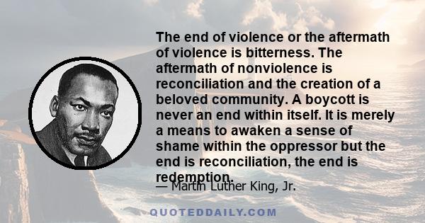 The end of violence or the aftermath of violence is bitterness. The aftermath of nonviolence is reconciliation and the creation of a beloved community. A boycott is never an end within itself. It is merely a means to