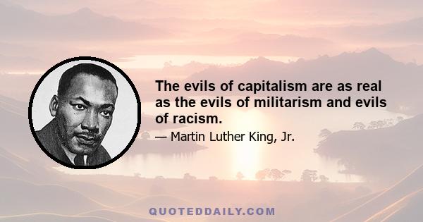 The evils of capitalism are as real as the evils of militarism and evils of racism.