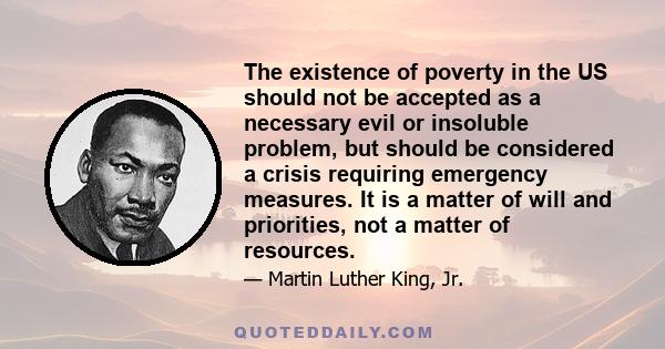 The existence of poverty in the US should not be accepted as a necessary evil or insoluble problem, but should be considered a crisis requiring emergency measures. It is a matter of will and priorities, not a matter of