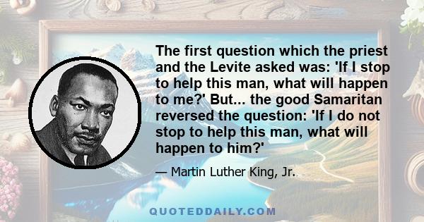 The first question which the priest and the Levite asked was: 'If I stop to help this man, what will happen to me?' But... the good Samaritan reversed the question: 'If I do not stop to help this man, what will happen