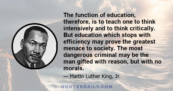 The function of education, therefore, is to teach one to think intensively and to think critically. But education which stops with efficiency may prove the greatest menace to society. The most dangerous criminal may be