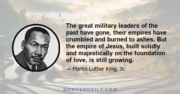 The great military leaders of the past have gone, their empires have crumbled and burned to ashes. But the empire of Jesus, built solidly and majestically on the foundation of love, is still growing.