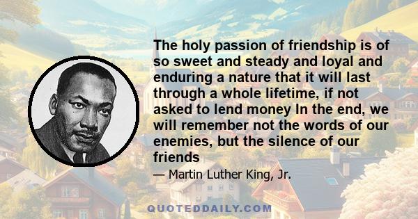 The holy passion of friendship is of so sweet and steady and loyal and enduring a nature that it will last through a whole lifetime, if not asked to lend money In the end, we will remember not the words of our enemies,