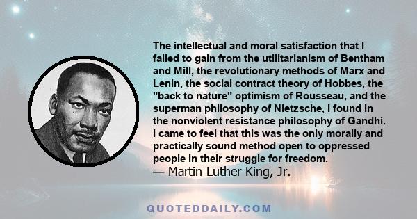 The intellectual and moral satisfaction that I failed to gain from the utilitarianism of Bentham and Mill, the revolutionary methods of Marx and Lenin, the social contract theory of Hobbes, the back to nature optimism