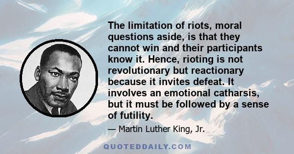 The limitation of riots, moral questions aside, is that they cannot win and their participants know it. Hence, rioting is not revolutionary but reactionary because it invites defeat. It involves an emotional catharsis,