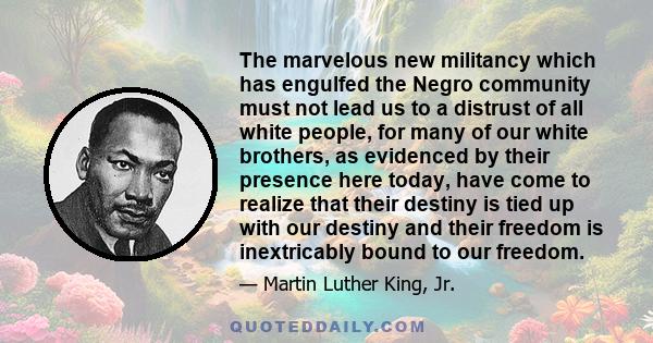 The marvelous new militancy which has engulfed the Negro community must not lead us to a distrust of all white people, for many of our white brothers, as evidenced by their presence here today, have come to realize that 