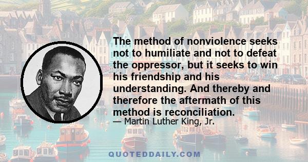 The method of nonviolence seeks not to humiliate and not to defeat the oppressor, but it seeks to win his friendship and his understanding. And thereby and therefore the aftermath of this method is reconciliation.