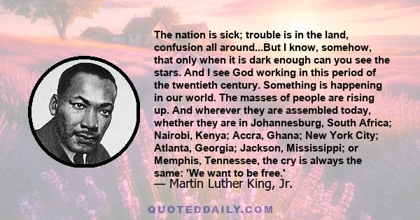 The nation is sick; trouble is in the land, confusion all around...But I know, somehow, that only when it is dark enough can you see the stars. And I see God working in this period of the twentieth century. Something is 