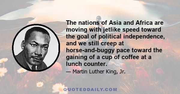 The nations of Asia and Africa are moving with jetlike speed toward the goal of political independence, and we still creep at horse-and-buggy pace toward the gaining of a cup of coffee at a lunch counter.