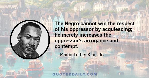 The Negro cannot win the respect of his oppressor by acquiescing; he merely increases the oppressor's arrogance and contempt.