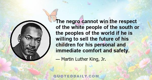 The negro cannot win the respect of the white people of the south or the peoples of the world if he is willing to sell the future of his children for his personal and immediate comfort and safety.