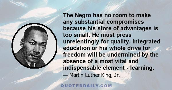 The Negro has no room to make any substantial compromises because his store of advantages is too small. He must press unrelentingly for quality, integrated education or his whole drive for freedom will be undermined by