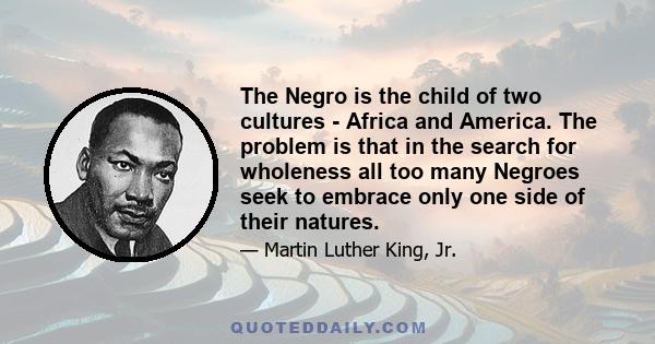 The Negro is the child of two cultures - Africa and America. The problem is that in the search for wholeness all too many Negroes seek to embrace only one side of their natures.