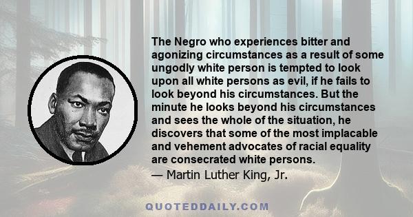 The Negro who experiences bitter and agonizing circumstances as a result of some ungodly white person is tempted to look upon all white persons as evil, if he fails to look beyond his circumstances. But the minute he