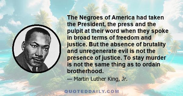 The Negroes of America had taken the President, the press and the pulpit at their word when they spoke in broad terms of freedom and justice. But the absence of brutality and unregenerate evil is not the presence of