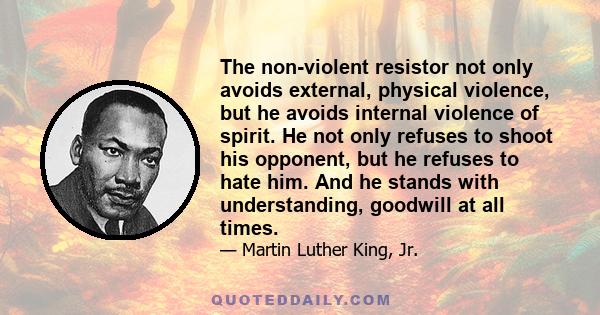 The non-violent resistor not only avoids external, physical violence, but he avoids internal violence of spirit. He not only refuses to shoot his opponent, but he refuses to hate him. And he stands with understanding,