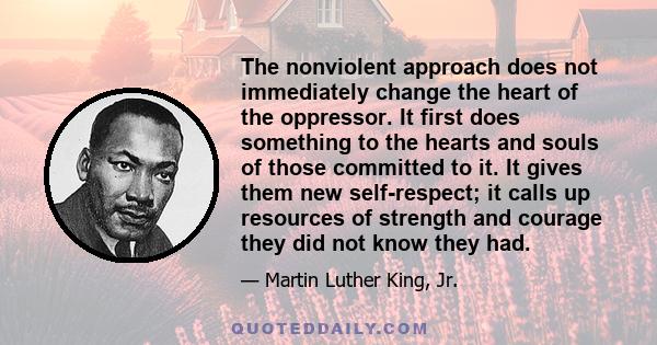 The nonviolent approach does not immediately change the heart of the oppressor. It first does something to the hearts and souls of those committed to it. It gives them new self-respect; it calls up resources of strength 