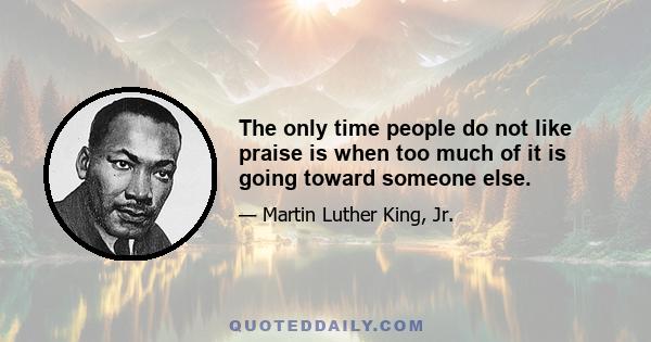 The only time people do not like praise is when too much of it is going toward someone else.