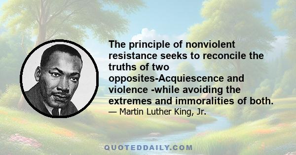 The principle of nonviolent resistance seeks to reconcile the truths of two opposites-Acquiescence and violence -while avoiding the extremes and immoralities of both.