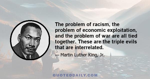 The problem of racism, the problem of economic exploitation, and the problem of war are all tied together. These are the triple evils that are interrelated.