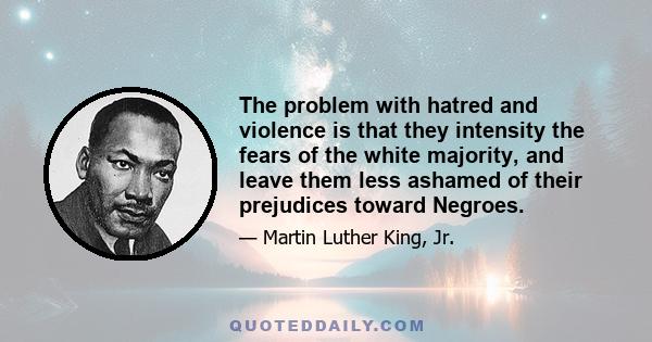 The problem with hatred and violence is that they intensity the fears of the white majority, and leave them less ashamed of their prejudices toward Negroes.