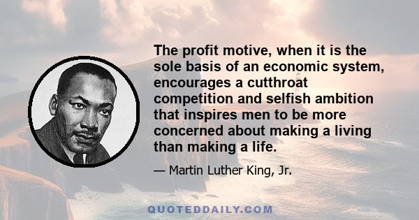 The profit motive, when it is the sole basis of an economic system, encourages a cutthroat competition and selfish ambition that inspires men to be more concerned about making a living than making a life.