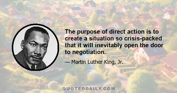 The purpose of direct action is to create a situation so crisis-packed that it will inevitably open the door to negotiation.