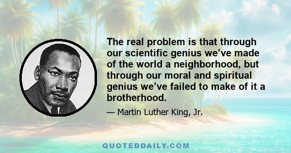 The real problem is that through our scientific genius we’ve made of the world a neighborhood, but through our moral and spiritual genius we’ve failed to make of it a brotherhood.