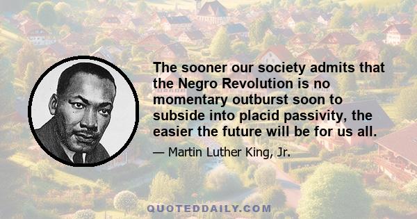 The sooner our society admits that the Negro Revolution is no momentary outburst soon to subside into placid passivity, the easier the future will be for us all.