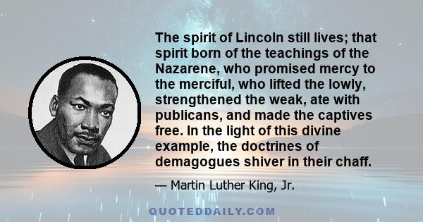 The spirit of Lincoln still lives; that spirit born of the teachings of the Nazarene, who promised mercy to the merciful, who lifted the lowly, strengthened the weak, ate with publicans, and made the captives free. In