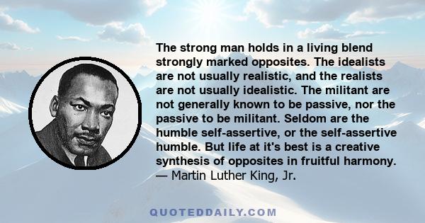 The strong man holds in a living blend strongly marked opposites. The idealists are not usually realistic, and the realists are not usually idealistic. The militant are not generally known to be passive, nor the passive 