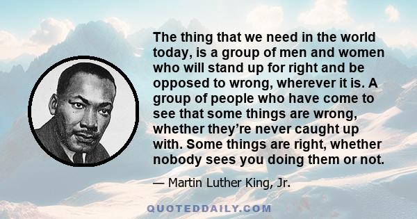 The thing that we need in the world today, is a group of men and women who will stand up for right and be opposed to wrong, wherever it is. A group of people who have come to see that some things are wrong, whether