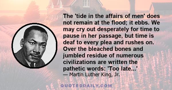 The 'tide in the affairs of men' does not remain at the flood; it ebbs. We may cry out desperately for time to pause in her passage, but time is deaf to every plea and rushes on. Over the bleached bones and jumbled