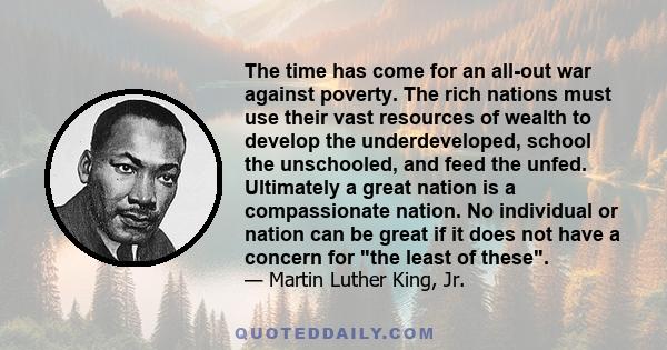 The time has come for an all-out war against poverty. The rich nations must use their vast resources of wealth to develop the underdeveloped, school the unschooled, and feed the unfed. Ultimately a great nation is a