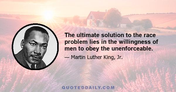 The ultimate solution to the race problem lies in the willingness of men to obey the unenforceable.